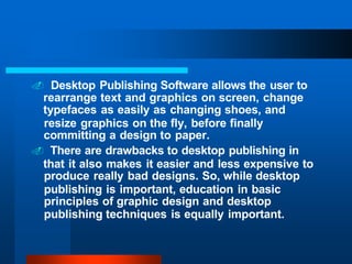 . Desktop Publishing Software allows the user to
rearrange text and graphics on screen, change
typefaces as easily as changing shoes, and
resize graphics on the fly, before finally
committing a design to paper.
. There are drawbacks to desktop publishing in
that it also makes it easier and less expensive to
produce really bad designs. So, while desktop
publishing is important, education in basic
principles of graphic design and desktop
publishing techniques is equally important.
 