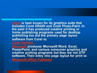 .Corel is best known for its graphics suite that
includes Corel DRAW and Corel Photo-Paint. In
the past it has produced creative printing or
home publishing programs used for desktop
publishing too but the primary page layout
software from Corel is:
.Corel Ventura
.Microsoft produces Microsoft Word, Excel,
PowerPoint, and various consumer graphics and
creative printing programs but they are not DTP
software. Their entry into page layout for print is:
.Microsoft Office Publisher
 