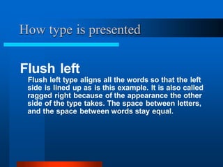 Flush left
Flush left type aligns all the words so that the left
side is lined up as is this example. It is also called
ragged right because of the appearance the other
side of the type takes. The space between letters,
and the space between words stay equal.
How type is presented
 