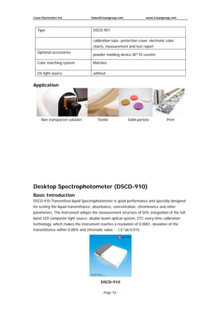 Lisun Electronics Inc. Sales@Lisungroup.com www.Lisungroup.com
-Page 10 -
Type DSCD-901
calibration tube, protection cover, electronic color
charts, measurement and test report
Optional accessories
powder molding device,40*10 cuvette
Color matching system Matches
UV light source without
Application
Desktop Spectrophotometer (DSCD-910)
Basic Introduction
DSCD-910 Transmitted liquid Spectrophotometer is good performance and specially designed
for testing the liquid transmittance, absorbance, concentration, chrominance and other
parameters. The instrument adopts the measurement structure of D/0, integration of the full
band LED composite light source, double beam optical system, ETC every-time calibration
technology, which makes the instrument reaches a resolution of 0.0001, deviation of the
transmittance within 0.08% and chromatic value : △E*ab 0.015.
DSCD-910
Non transparent solution Textile Solid particle Print
 