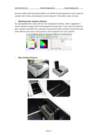 Lisun Electronics Inc. Sales@Lisungroup.com www.Lisungroup.com
-Page 12 -
American Public Health Association (APHA): use K2PtCl6 mix with hydrochloric acid to make the
standard color chroma and normally the data is between 1-500 which is same as Hazen.
 Matching color analysis software
Our spectrophotometer comes with the color management software, which is applicable in
various industries’ quality control and management of color data. It turns color into numerical
data, compares color differences, generates measurement reports. provides measurement data
under different color spaces and customizes color management for each customer.
 More Product Pictures
 