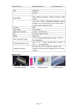 Lisun Electronics Inc. Sales@Lisungroup.com www.Lisungroup.com
-Page 14 -
Type DSCD-910
Gardner
Repeatability
light splitting reflectivity: standard deviation within
0.08%
color values: ΔE*ab<=0.015(After calibration, standard
deviation of 30 measurements on test white board, 5
second intervals, Maximum:0.03)
Interface USB
Data storage mass storage
Light source longevity 5 years, 1.5 million tests
Size 475*340*150mm(L*W*H)
Weight about 7kg
Work temperature range
0~45℃, relative humidity 80% or below（ at 35°C ），
no condensation
Storage temperature range
25℃ to 55℃，relative humidity 80% or below（at
35°C ）， no condensation
Standard accessories
AC power line, color management software, drive
software, USB cable, black calibration tube, 40*10mm
cuvette
Application
Transparent solution Solvent Transparent glass Transparent plastic
 