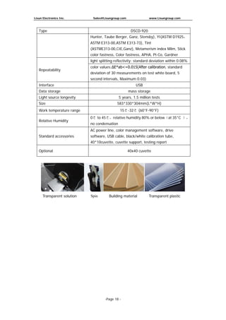 Lisun Electronics Inc. Sales@Lisungroup.com www.Lisungroup.com
-Page 18 -
Type DSCD-920
Hunter, Taube Berger, Ganz, Stensby), YI(ASTM D1925，
ASTM E313-00,ASTM E313-73), Tint
(ASTME313-00,CIE,Ganz), Metamerism index Milm, Stick
color fastness, Color fastness, APHA, Pt-Co, Gardner
Repeatability
light splitting reflectivity: standard deviation within 0.08%
color values:ΔE*ab<=0.015(After calibration, standard
deviation of 30 measurements on test white board, 5
second intervals, Maximum:0.03)
Interface USB
Data storage mass storage
Light source longevity 5 years, 1.5 million tests
Size 583*330*304mm(L*W*H)
Work temperature range 15℃-32℃ (60°F-90°F)
Relative Humidity
0℃ to 45℃，relative humidity 80% or below（at 35°C ），
no condensation
Standard accessories
AC power line, color management software, drive
software, USB cable, black/white calibration tube,
40*10cuvette, cuvette support, testing report
Optional 40x40 cuvette
Transparent solution Spin Building material Transparent plastic
 