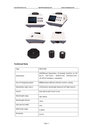Lisun Electronics Inc. Sales@Lisungroup.com www.Lisungroup.com
-Page 3 -
Technical Data
Type DSCD-900
Illumination
d/8(Diffused illumination, 8°viewing) (conform to CIE
No.15、 ISO 7724/1、 ASTM E1164、 DIN 5033 Teil7、
JIS Z8722 Condition c standards)
Size of integrating sphere Φ40mm,Alvan diffused reflection surface coating
Illumination Light source CLEDs(entire wavelength balanced LED light source)
Sensor dual optical path sensor array
Wavelength range
400-700nm
Wavelength interval
10nm
Half spectral width
5nm
Reflectivity range
0-200%
Resolution
0.01%
 