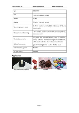 Lisun Electronics Inc. Sales@Lisungroup.com www.Lisungroup.com
-Page 5 -
Type DSCD-900
Size
350*300*200mm(L*W*H)
Weight 4.5kg
Display 5 inches True color screen
Work temperature range
0~45℃, relative humidity 80% or below(at 35°C), no
condensation
Storage temperature range
-25℃ to 55℃, relative humidity 80% or below(at 35°C),
no condensation
Standard accessories
AC power line, operating manual, color QC software,
driving software, electric operating manual, USB cable,
white/black calibration tile, verification certification
Optional accessories
powder molding device, cuvette, shading cover
Color matching system Matches
UV light source without
Application
Non transparent solution Mash Powder Granule
 