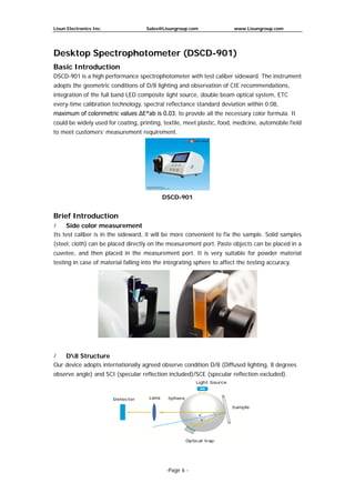Lisun Electronics Inc. Sales@Lisungroup.com www.Lisungroup.com
-Page 6 -
Desktop Spectrophotometer (DSCD-901)
Basic Introduction
DSCD-901 is a high performance spectrophotometer with test caliber sideward. The instrument
adopts the geometric conditions of D/8 lighting and observation of CIE recommendations,
integration of the full band LED composite light source, double beam optical system, ETC
every-time calibration technology, spectral reflectance standard deviation within 0.08,
maximum of colorimetric values ΔE*ab is 0.03, to provide all the necessary color formula. It
could be widely used for coating, printing, textile, meet plastic, food, medicine, automobile field
to meet customers’ measurement requirement.
DSCD-901
Brief Introduction
 Side color measurement
Its test caliber is in the sideward, it will be more convenient to fix the sample. Solid samples
(steel, cloth) can be placed directly on the measurement port. Paste objects can be placed in a
cuvetee, and then placed in the measurement port. It is very suitable for powder material
testing in case of material falling into the integrating sphere to affect the testing accuracy.
 D8 Structure
Our device adopts internationally agreed observe condition D/8 (Diffused lighting, 8 degrees
observe angle) and SCI (specular reflection included)/SCE (specular reflection excluded).
 