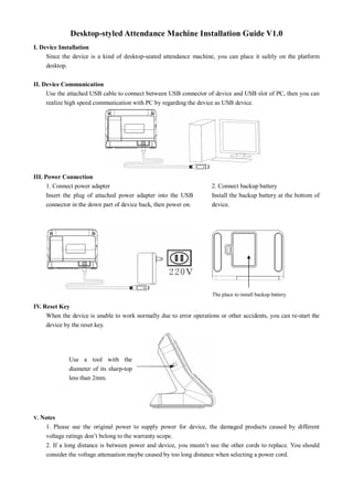 Desktop­styled Attendance Machine Installation Guide V1.0 
I. Device Installation 
Since the device is a kind  of desktop­seated attendance  machine,  you can place it safely on  the  platform 
desktop. 
II. Device Communication 
Use the attached USB cable to connect between USB connector of device and USB slot of PC, then you can 
realize high speed communication with PC by regarding the device as USB device. 
III. Power Connection 
1. Connect power adapter 
Insert  the  plug  of  attached  power  adapter  into  the  USB 
connector in the down part of device back, then power on. 
2. Connect backup battery 
Install the backup battery at the bottom of 
device. 
IV. Reset Key 
When the device is unable to work normally due to error operations or other accidents, you can re­start the 
device by the reset key. 
V. Notes 
1.  Please  use  the  original  power  to  supply  power  for  device,  the  damaged  products  caused  by  different 
voltage ratings don’t belong to the warranty scope. 
2. If a long distance is between power and device, you mustn’t use the other cords to replace. You should 
consider the voltage attenuation maybe caused by too long distance when selecting a power cord. 
Use  a  tool  with  the 
diameter of its sharp­top 
less than 2mm. 
The place to install backup battery
 