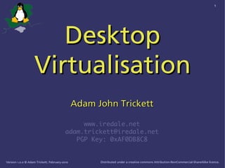 1




                       Desktop
                    Virtualisation
                                               Adam John Trickett

                                               www.iredale.net
                                          adam.trickett@iredale.net
                                             PGP Key: 0xAF0DB8C8


Version 1.0.0 © Adam Trickett, February-2010         Distributed under a creative commons Attribution-NonCommercial-ShareAlike licence.
 
