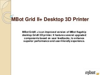 MBot Grid II+ Desktop 3D Printer
MBot GridII + is an improved version of MBot flagship
desktop GridII 3D printer. It features several upgraded
components based on user feedbacks, to enhance
superior performance and user-friendly experience.
 