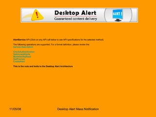 AlertService  API (Click on any API call below to see API specifications for the selected method) The following operations are supported. For a formal definition, please review the: Service Description CheckAuthentication   GetUnreadAlerts   MarkAlertAsRead   GetPreview   CreateAlert   This is the nuts and bolts to the Desktop Alert Architecture 