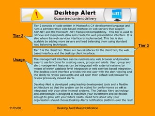 Tier 2 Tier 2 consists of code written in Microsoft’s C# development language and runs a administrative web-based interface on web servers that support ASP.NET and the Microsoft .NET framework compatibility.  This tier is used to retrieve and manipulate data and create the web presentation interface. It is also where the web services interface is implemented. This tier is also scalable by adding more servers and load balancing them using standard load balancing techniques. Tier 3 Tier 3 is the client tier. There are two interfaces for the client tier, the web based interface and the desktop client interface.  Usage The management interface can be run from any web browser and provides easy to use functions for creating users, groups and alerts. User, group and alert management features can be integrated with external systems by means of either database level integration or web services based integration. The desktop client interface provides the end user with the alert viewing and the ability to review past alerts and will open their default web browser to review previously viewed alerts. Desktop Alert is developed using leading development tools and a flexible architecture so that the system can be scaled for performance as well as integrated with your other internal systems. The Desktop Alert technology and architecture is designed to maximize your investment and be flexible enough to grow with your future needs. Read here about why your organization should choose Desktop Alerts notification platform over the rest!  