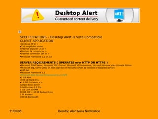 SPECIFICATIONS - Desktop Alert is Vista Compatible CLIENT APPLICATION Windows XP or >  256 megabytes or ram  Internet Explorer 5.5 or >  Pentium IV computer or >  Internet connection 28k or >  Microsoft Framework 1.1 or 2.0   SERVER REQUIREMENTS ( OPERATES over HTTP OR HTTPS ) Microsoft 2000 Server, Microsoft 2003 Server, Microsoft XP Professional, Microsoft Window Vista Ultimate Edition  Microsoft SQL Server 2000 or 2005 (can be on the same server as web site or separate server)  ASP.Net  Microsoft Framework 1.1  Microsoft Web Services Enhancements 2.0 SP3   1 GB Ram  100 GB Hard Drive  2.8 GB Processor or >  Sample Basic Server Intel Pentium 2.8 Ghz 1 GB DDR SDRAM 80 GB IDE + 40 GB Backup Drive 1 IP Address 100 GB Bandwidth 