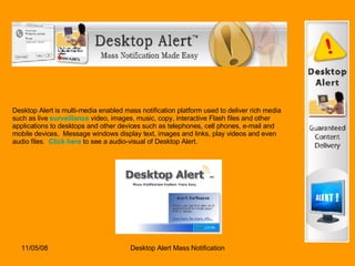 Desktop Alert is multi-media enabled mass notification platform used to deliver rich media such as live  surveillance  video, images, music, copy, interactive Flash files and other applications to desktops and other devices such as telephones, cell phones, e-mail and mobile devices.  Message windows display text, images and links, play videos and even audio files.   Click here  to see a audio-visual of Desktop Alert.  