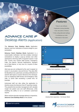 The Advance Care Desktop Alerts Application
delivers real time notification of events straight to your
workstation.
Advance Care’s Desktop Alerts Application is a
customisable notification tool that enables individual
workstations to display a pop-up window over other
applications informing staff of important events in real
time. Events may include Staff Duress, Emergency
Calls, Fire Alarms, Security Notifications, Resident
out of Bed Alarms, or any one of a myriad of other
possibilities.
Alert pop-ups are configured by the user to appear on
screen in any location, size and format. They also offer
the flexibility to be customised, providing notifications of
specific alert types or events relevant to the individual,
such as displaying Staff Duress and Emergency Only
calls, or active calls exceeding a preset time, for
example.
Authorised staff can also utilise the application to
directly access the Advance Care IP reporting module.
This powerful tool provides management with valuable
insight into patient care and staff efficiencies, while
enabling the ability to run or schedule customised
reports.
When real time discrete message delivery is imperative,
Advance Care Desktop Alerts is the answer.
• Easy to use software.
• Application docking flexibility.
• Only view alerts of interest.
• Fully configurable alert settings.
• Invisible/pop-up mode.
• Minimised or full screen.
Features
www.advancecare.com.au
Desktop Alerts (Application)
ADV
ANCE CARE IP
Desktop Alerts Application - Pop-up Mode
Desktop Alerts Application - Full Screen Mode
 