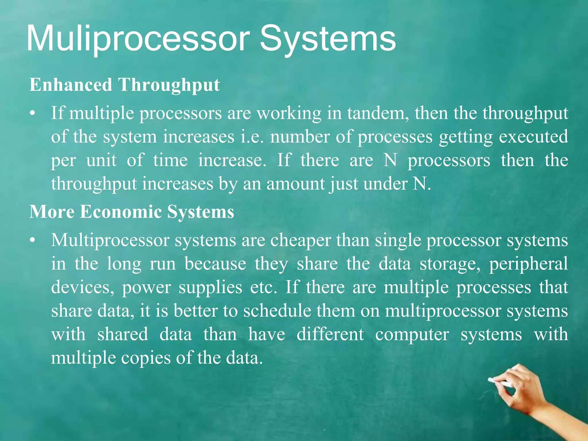 Muliprocessor Systems
Enhanced Throughput
• If multiple processors are working in tandem, then the throughput
of the system increases i.e. number of processes getting executed
per unit of time increase. If there are N processors then the
throughput increases by an amount just under N.
More Economic Systems
• Multiprocessor systems are cheaper than single processor systems
in the long run because they share the data storage, peripheral
devices, power supplies etc. If there are multiple processes that
share data, it is better to schedule them on multiprocessor systems
with shared data than have different computer systems with
multiple copies of the data.
 