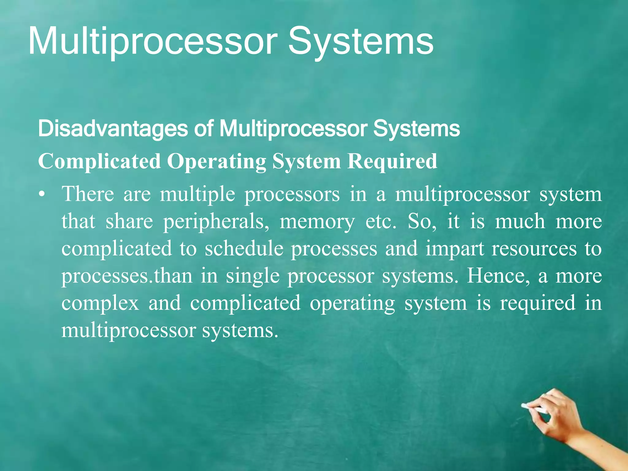 Multiprocessor Systems
Disadvantages of Multiprocessor Systems
Complicated Operating System Required
• There are multiple processors in a multiprocessor system
that share peripherals, memory etc. So, it is much more
complicated to schedule processes and impart resources to
processes.than in single processor systems. Hence, a more
complex and complicated operating system is required in
multiprocessor systems.
 