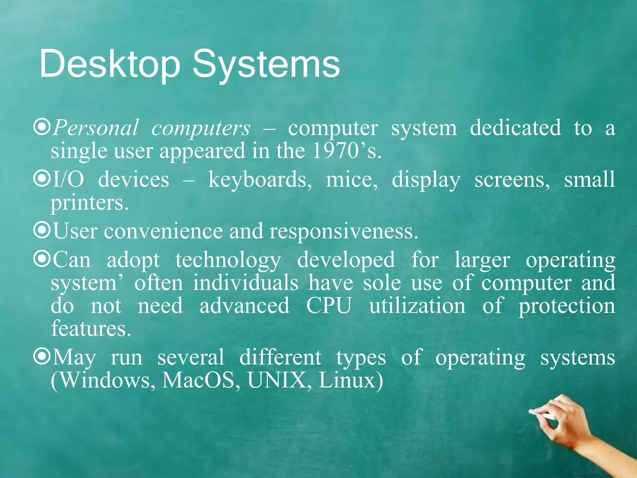 Desktop Systems
Personal computers – computer system dedicated to a
single user appeared in the 1970’s.
I/O devices – keyboards, mice, display screens, small
printers.
User convenience and responsiveness.
Can adopt technology developed for larger operating
system’ often individuals have sole use of computer and
do not need advanced CPU utilization of protection
features.
May run several different types of operating systems
(Windows, MacOS, UNIX, Linux)
 