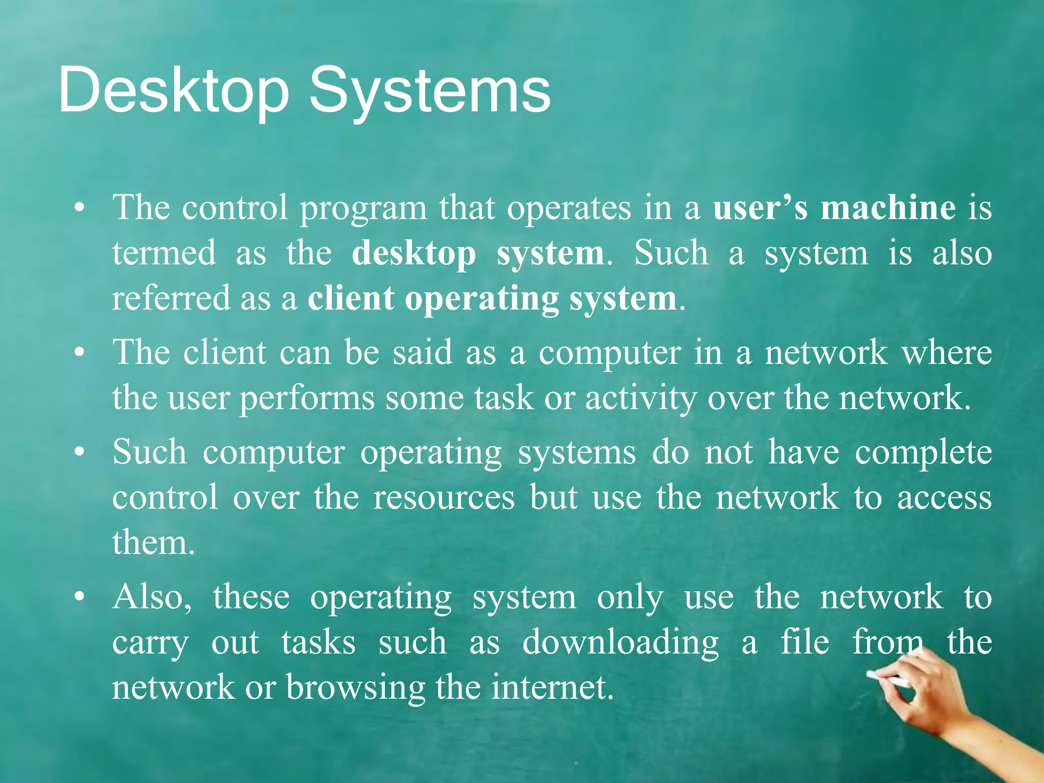 Desktop Systems
• The control program that operates in a user’s machine is
termed as the desktop system. Such a system is also
referred as a client operating system.
• The client can be said as a computer in a network where
the user performs some task or activity over the network.
• Such computer operating systems do not have complete
control over the resources but use the network to access
them.
• Also, these operating system only use the network to
carry out tasks such as downloading a file from the
network or browsing the internet.
 