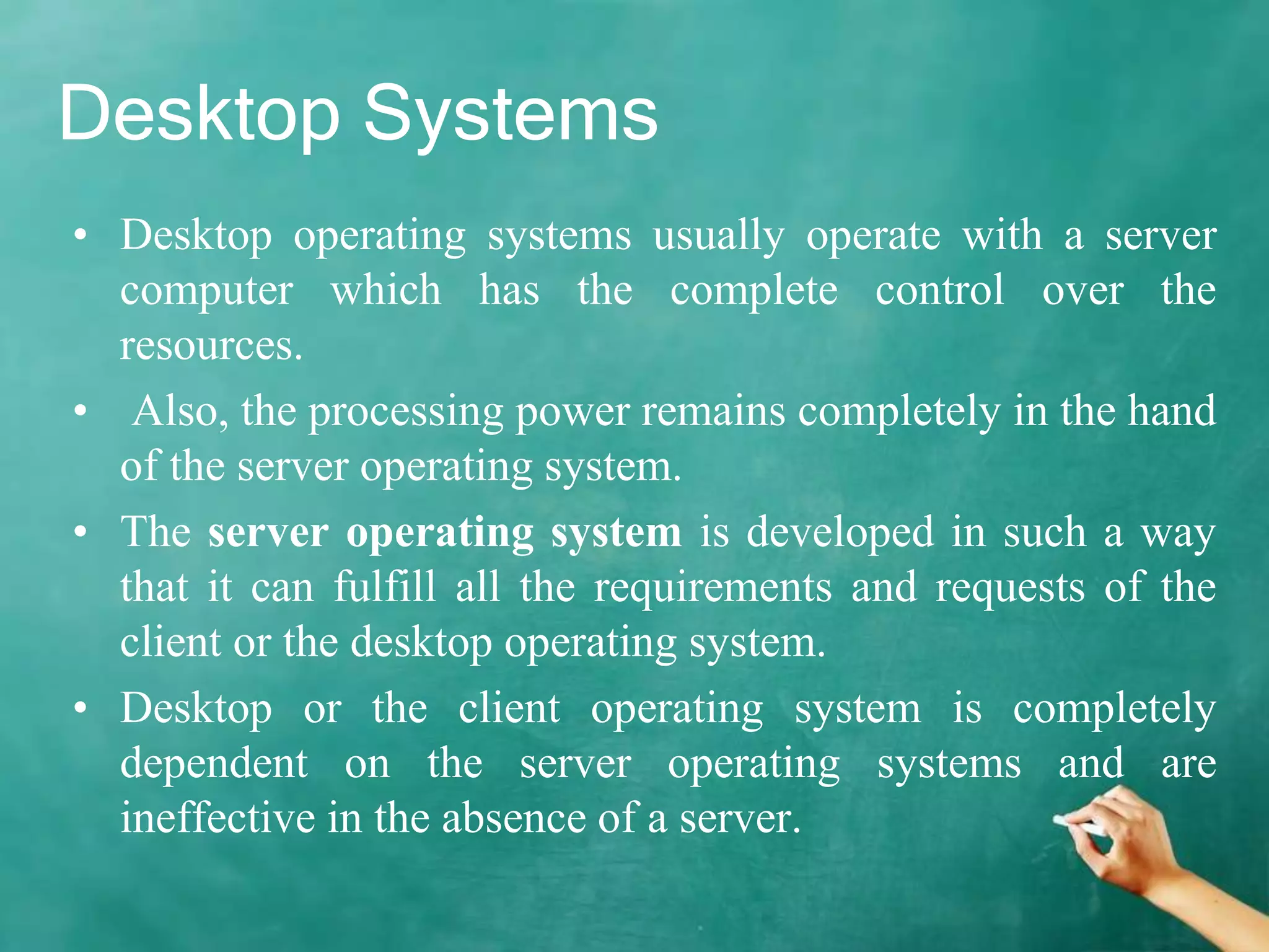 Desktop Systems
• Desktop operating systems usually operate with a server
computer which has the complete control over the
resources.
• Also, the processing power remains completely in the hand
of the server operating system.
• The server operating system is developed in such a way
that it can fulfill all the requirements and requests of the
client or the desktop operating system.
• Desktop or the client operating system is completely
dependent on the server operating systems and are
ineffective in the absence of a server.
 