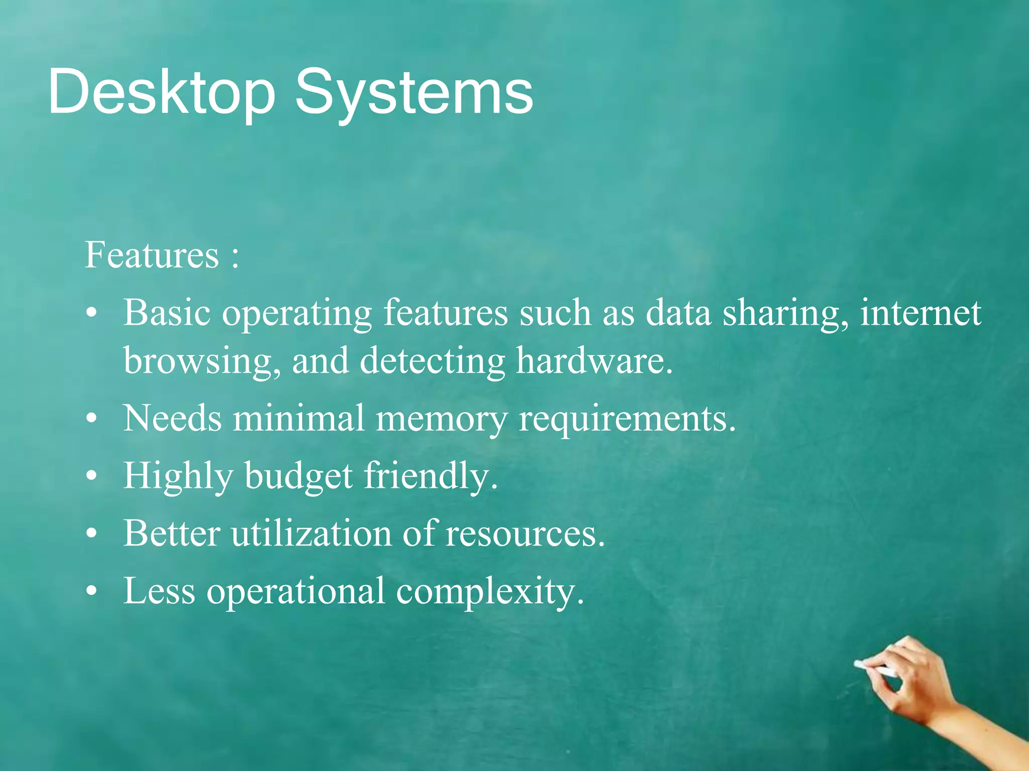 Desktop Systems
Features :
• Basic operating features such as data sharing, internet
browsing, and detecting hardware.
• Needs minimal memory requirements.
• Highly budget friendly.
• Better utilization of resources.
• Less operational complexity.
 