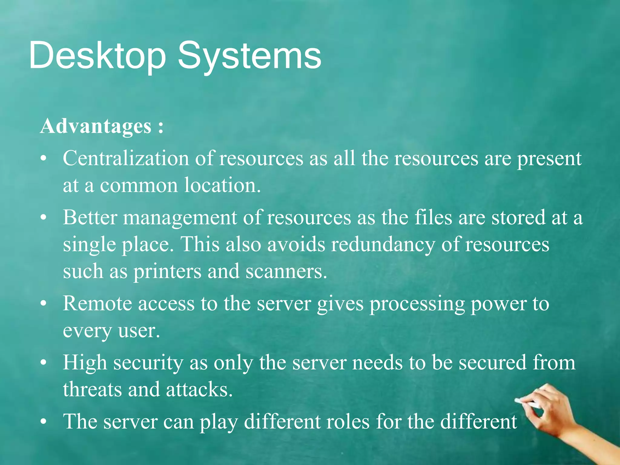 Desktop Systems
Advantages :
• Centralization of resources as all the resources are present
at a common location.
• Better management of resources as the files are stored at a
single place. This also avoids redundancy of resources
such as printers and scanners.
• Remote access to the server gives processing power to
every user.
• High security as only the server needs to be secured from
threats and attacks.
• The server can play different roles for the different
 