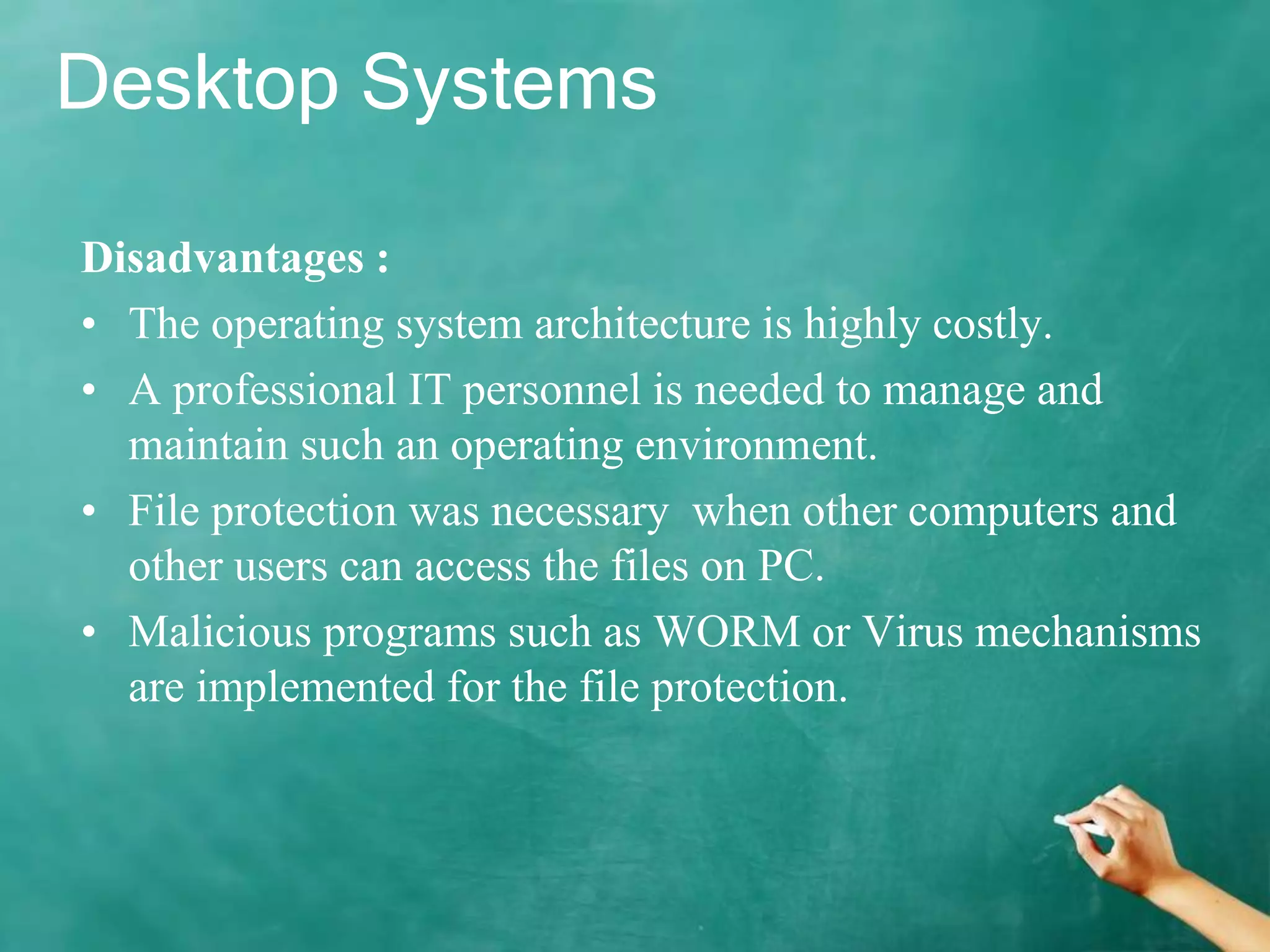 Desktop Systems
Disadvantages :
• The operating system architecture is highly costly.
• A professional IT personnel is needed to manage and
maintain such an operating environment.
• File protection was necessary when other computers and
other users can access the files on PC.
• Malicious programs such as WORM or Virus mechanisms
are implemented for the file protection.
 