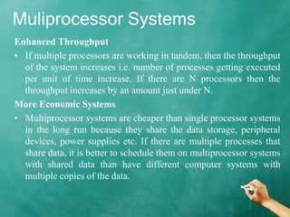 Muliprocessor Systems
Enhanced Throughput
• If multiple processors are working in tandem, then the throughput
of the system increases i.e. number of processes getting executed
per unit of time increase. If there are N processors then the
throughput increases by an amount just under N.
More Economic Systems
• Multiprocessor systems are cheaper than single processor systems
in the long run because they share the data storage, peripheral
devices, power supplies etc. If there are multiple processes that
share data, it is better to schedule them on multiprocessor systems
with shared data than have different computer systems with
multiple copies of the data.
 