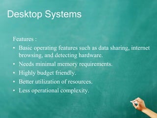 Desktop Systems
Features :
• Basic operating features such as data sharing, internet
browsing, and detecting hardware.
• Needs minimal memory requirements.
• Highly budget friendly.
• Better utilization of resources.
• Less operational complexity.
 