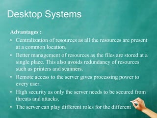 Desktop Systems
Advantages :
• Centralization of resources as all the resources are present
at a common location.
• Better management of resources as the files are stored at a
single place. This also avoids redundancy of resources
such as printers and scanners.
• Remote access to the server gives processing power to
every user.
• High security as only the server needs to be secured from
threats and attacks.
• The server can play different roles for the different
 