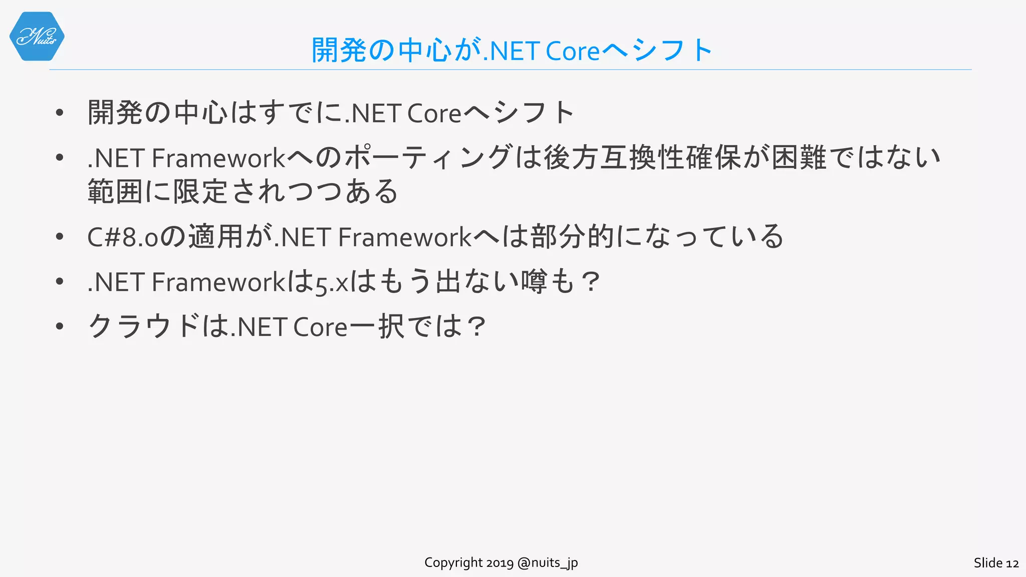 開発の中心が.NET Coreへシフト
• 開発の中心はすでに.NET Coreへシフト
• .NET Frameworkへのポーティングは後方互換性確保が困難ではない
範囲に限定されつつある
• C#8.0の適用が.NET Frameworkへは部分的になっている
• .NET Frameworkは5.xはもう出ない噂も？
• クラウドは.NET Core一択では？
Copyright 2019 @nuits_jp Slide 12
 