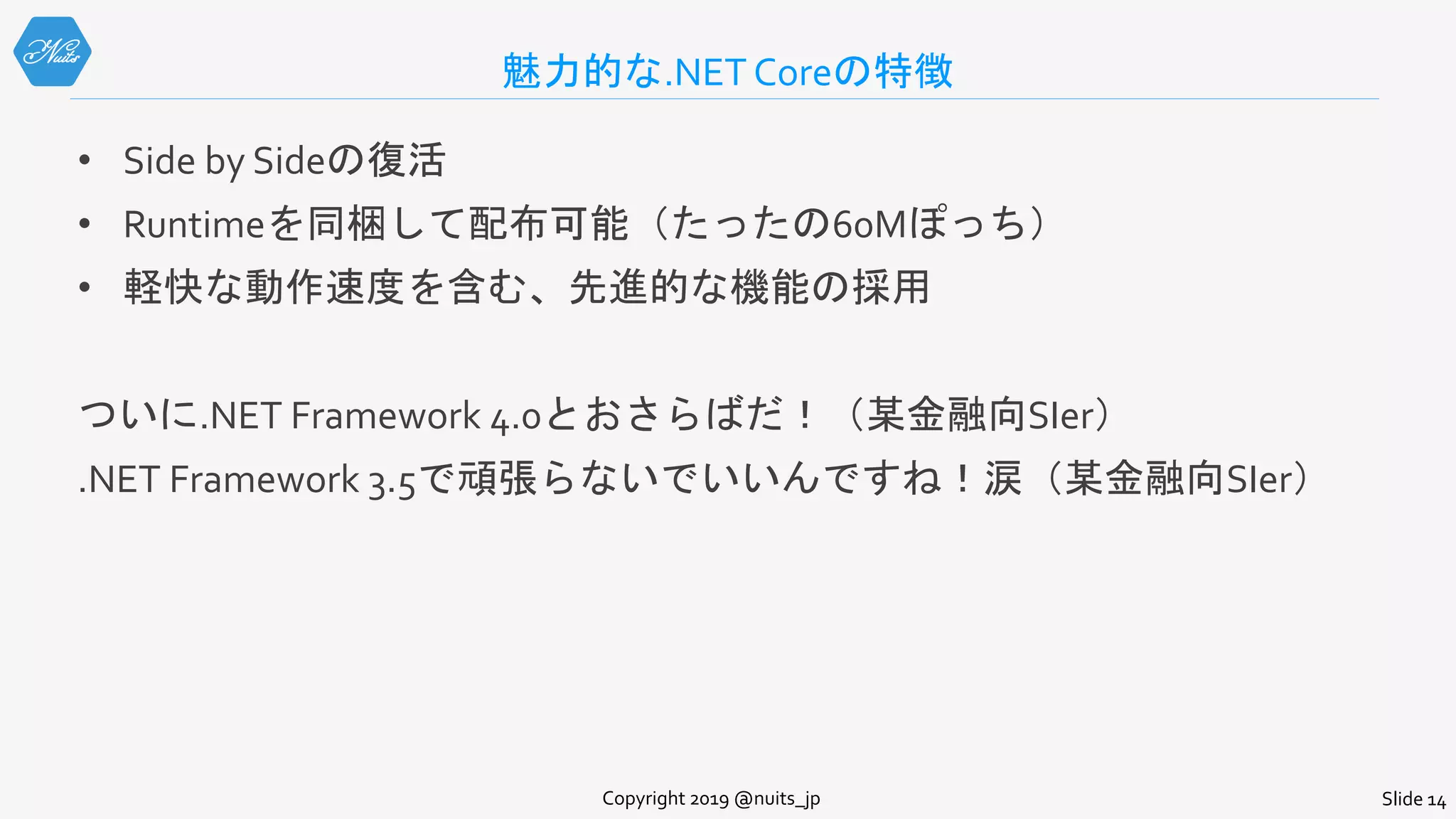 魅力的な.NET Coreの特徴
• Side by Sideの復活
• Runtimeを同梱して配布可能（たったの60Mぽっち）
• 軽快な動作速度を含む、先進的な機能の採用
ついに.NET Framework 4.0とおさらばだ！（某金融向SIer）
.NET Framework 3.5で頑張らないでいいんですね！涙（某金融向SIer）
Copyright 2019 @nuits_jp Slide 14
 
