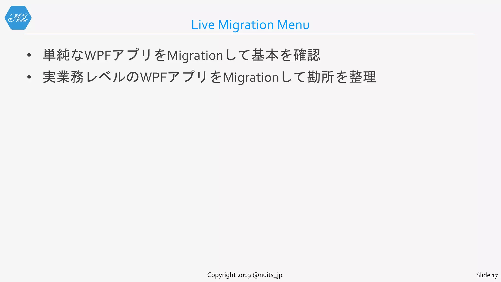 Live Migration Menu
• 単純なWPFアプリをMigrationして基本を確認
• 実業務レベルのWPFアプリをMigrationして勘所を整理
Copyright 2019 @nuits_jp Slide 17
 