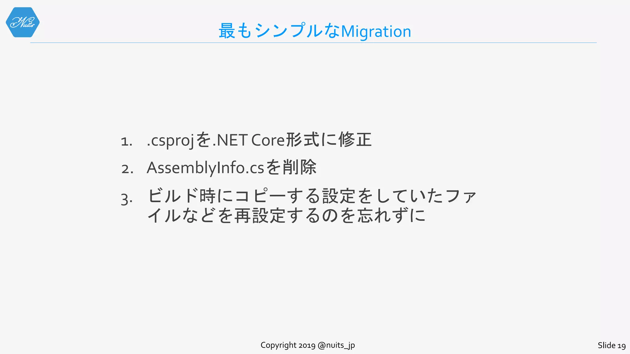 最もシンプルなMigration
1. .csprojを.NET Core形式に修正
2. AssemblyInfo.csを削除
3. ビルド時にコピーする設定をしていたファ
イルなどを再設定するのを忘れずに
Copyright 2019 @nuits_jp Slide 19
 