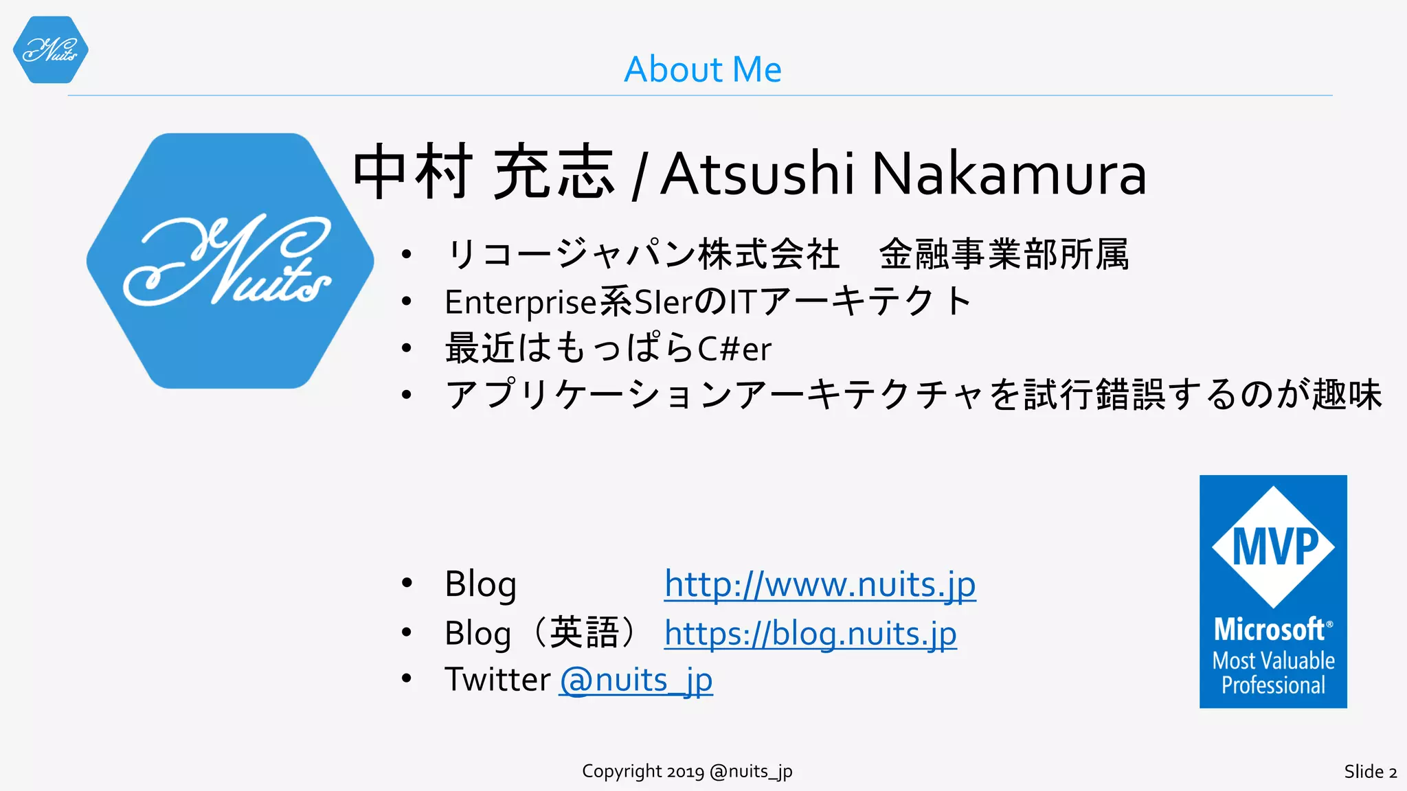About Me
Copyright 2019 @nuits_jp Slide 2
中村 充志 / Atsushi Nakamura
• リコージャパン株式会社 金融事業部所属
• Enterprise系SIerのITアーキテクト
• 最近はもっぱらC#er
• アプリケーションアーキテクチャを試行錯誤するのが趣味
• Blog http://www.nuits.jp
• Blog（英語） https://blog.nuits.jp
• Twitter @nuits_jp
 