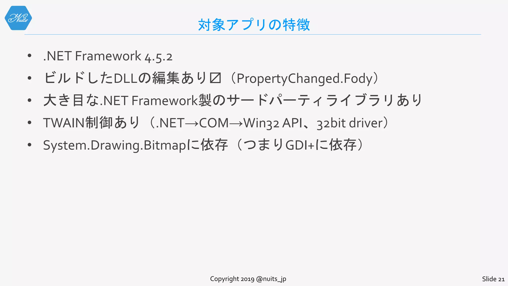 対象アプリの特徴
• .NET Framework 4.5.2
• ビルドしたDLLの編集あり〼（PropertyChanged.Fody）
• 大き目な.NET Framework製のサードパーティライブラリあり
• TWAIN制御あり（.NET→COM→Win32 API、32bit driver）
• System.Drawing.Bitmapに依存（つまりGDI+に依存）
Copyright 2019 @nuits_jp Slide 21
 