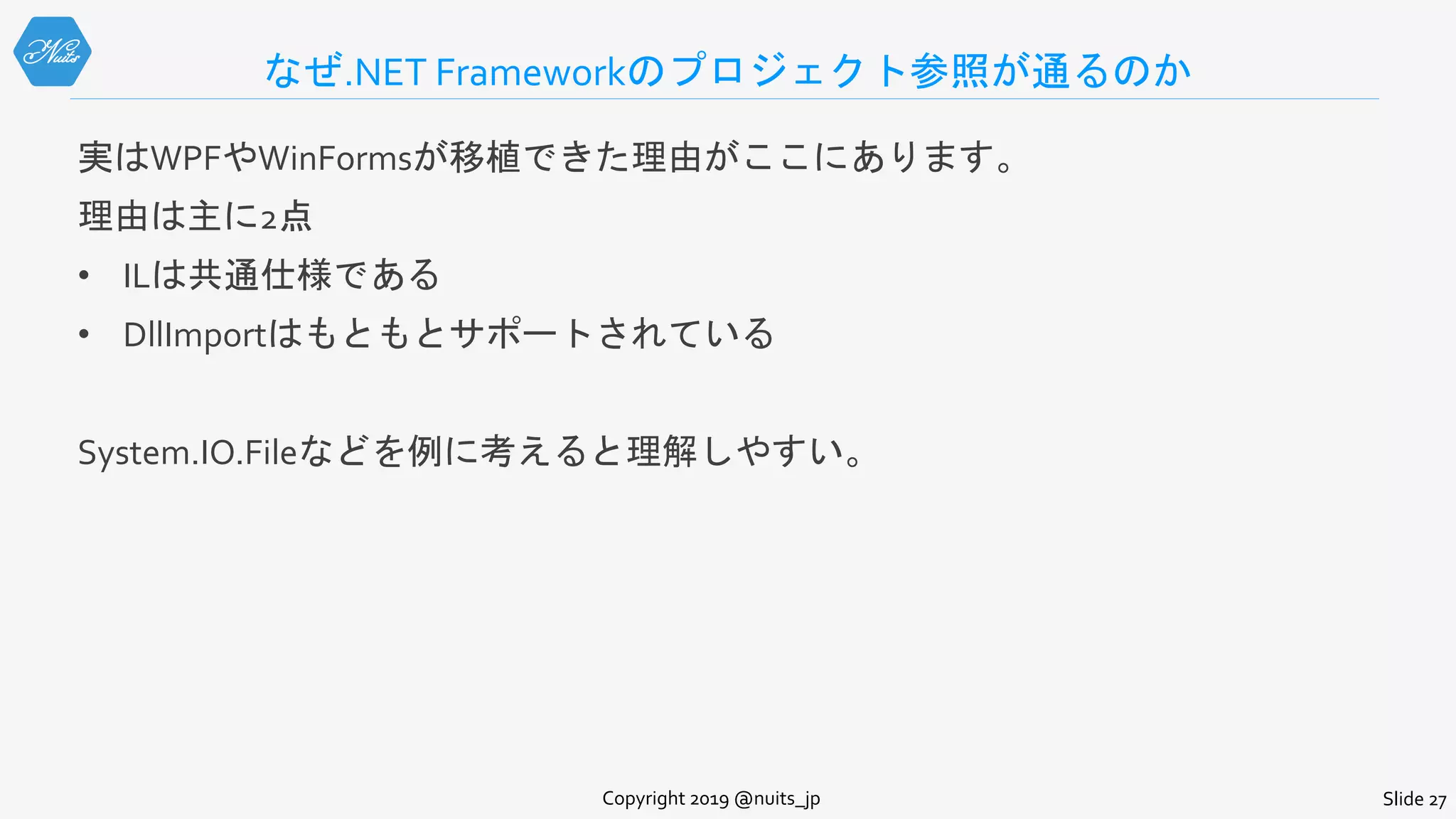 なぜ.NET Frameworkのプロジェクト参照が通るのか
実はWPFやWinFormsが移植できた理由がここにあります。
理由は主に2点
• ILは共通仕様である
• DllImportはもともとサポートされている
System.IO.Fileなどを例に考えると理解しやすい。
Copyright 2019 @nuits_jp Slide 27
 