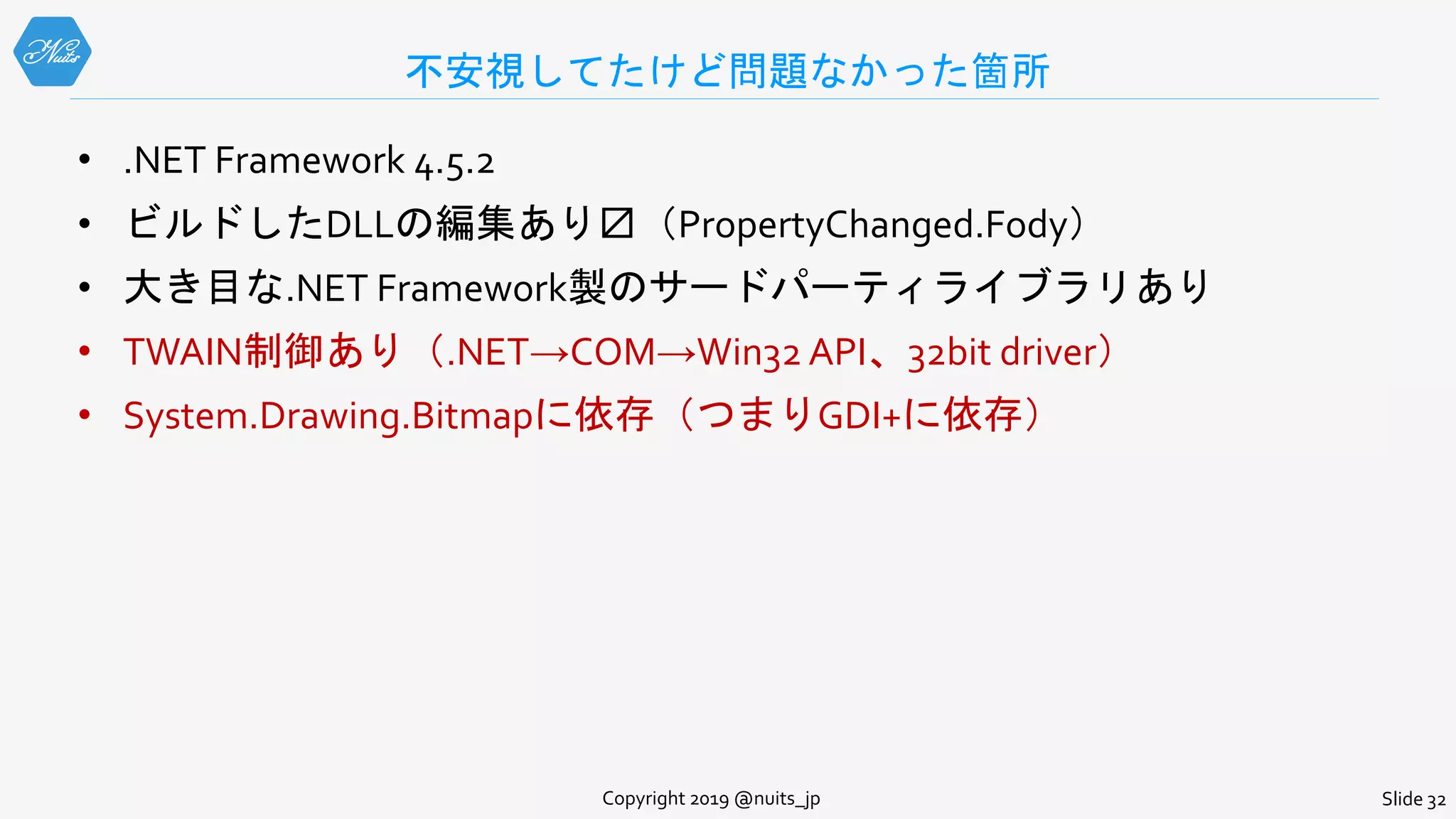 不安視してたけど問題なかった箇所
• .NET Framework 4.5.2
• ビルドしたDLLの編集あり〼（PropertyChanged.Fody）
• 大き目な.NET Framework製のサードパーティライブラリあり
• TWAIN制御あり（.NET→COM→Win32 API、32bit driver）
• System.Drawing.Bitmapに依存（つまりGDI+に依存）
Copyright 2019 @nuits_jp Slide 32
 