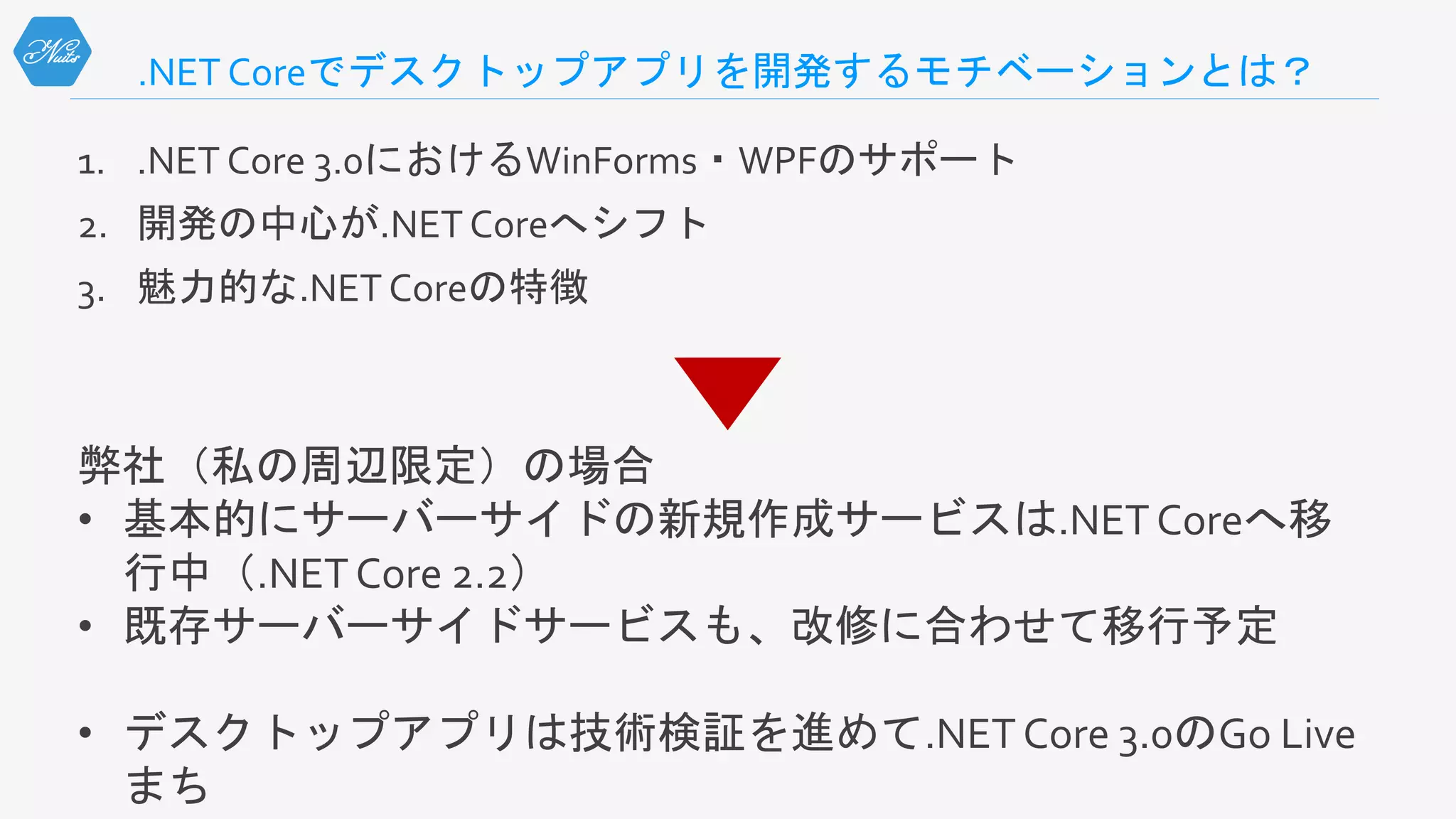 .NET Coreでデスクトップアプリを開発するモチベーションとは？
1. .NET Core 3.0におけるWinForms・WPFのサポート
2. 開発の中心が.NET Coreへシフト
3. 魅力的な.NET Coreの特徴
弊社（私の周辺限定）の場合
• 基本的にサーバーサイドの新規作成サービスは.NETCoreへ移
行中（.NETCore 2.2）
• 既存サーバーサイドサービスも、改修に合わせて移行予定
• デスクトップアプリは技術検証を進めて.NETCore 3.0のGo Live
まち
 