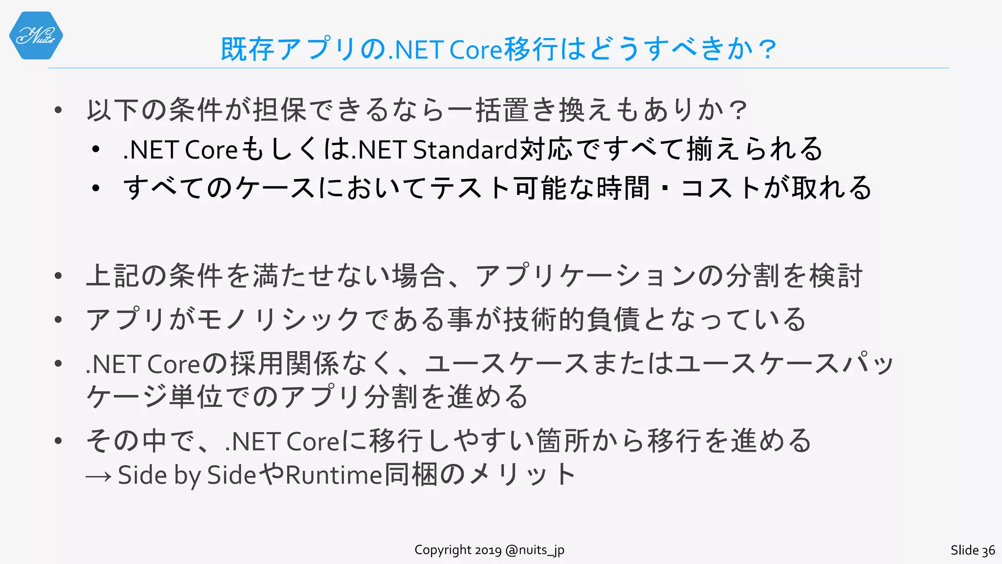 既存アプリの.NET Core移行はどうすべきか？
• 以下の条件が担保できるなら一括置き換えもありか？
• .NET Coreもしくは.NET Standard対応ですべて揃えられる
• すべてのケースにおいてテスト可能な時間・コストが取れる
• 上記の条件を満たせない場合、アプリケーションの分割を検討
• アプリがモノリシックである事が技術的負債となっている
• .NET Coreの採用関係なく、ユースケースまたはユースケースパッ
ケージ単位でのアプリ分割を進める
• その中で、.NET Coreに移行しやすい箇所から移行を進める
→ Side by SideやRuntime同梱のメリット
Copyright 2019 @nuits_jp Slide 36
 