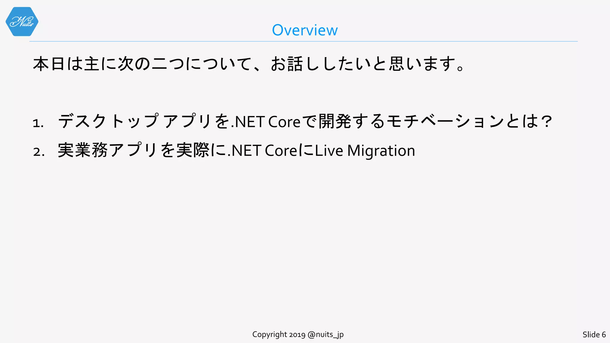 Overview
Slide 6Copyright 2019 @nuits_jp
本日は主に次の二つについて、お話ししたいと思います。
1. デスクトップ アプリを.NET Coreで開発するモチベーションとは？
2. 実業務アプリを実際に.NET CoreにLive Migration
 