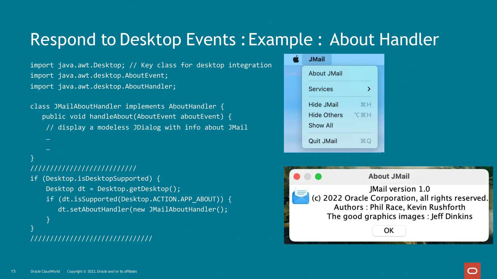 Respond to Desktop Events :Example : About Handler
import java.awt.Desktop; // Key class for desktop integration
import java.awt.desktop.AboutEvent;
import java.awt.desktop.AboutHandler;
class JMailAboutHandler implements AboutHandler {
public void handleAbout(AboutEvent aboutEvent) {
// display a modeless JDialog with info about JMail
…
…
}
///////////////////////////
if (Desktop.isDesktopSupported) {
Desktop dt = Desktop.getDesktop();
if (dt.isSupported(Desktop.ACTION.APP_ABOUT)) {
dt.setAboutHandler(new JMailAboutHandler();
}
}
///////////////////////////////
15 Oracle CloudWorld Copyright © 2022,Oracle and/or its affiliates
 