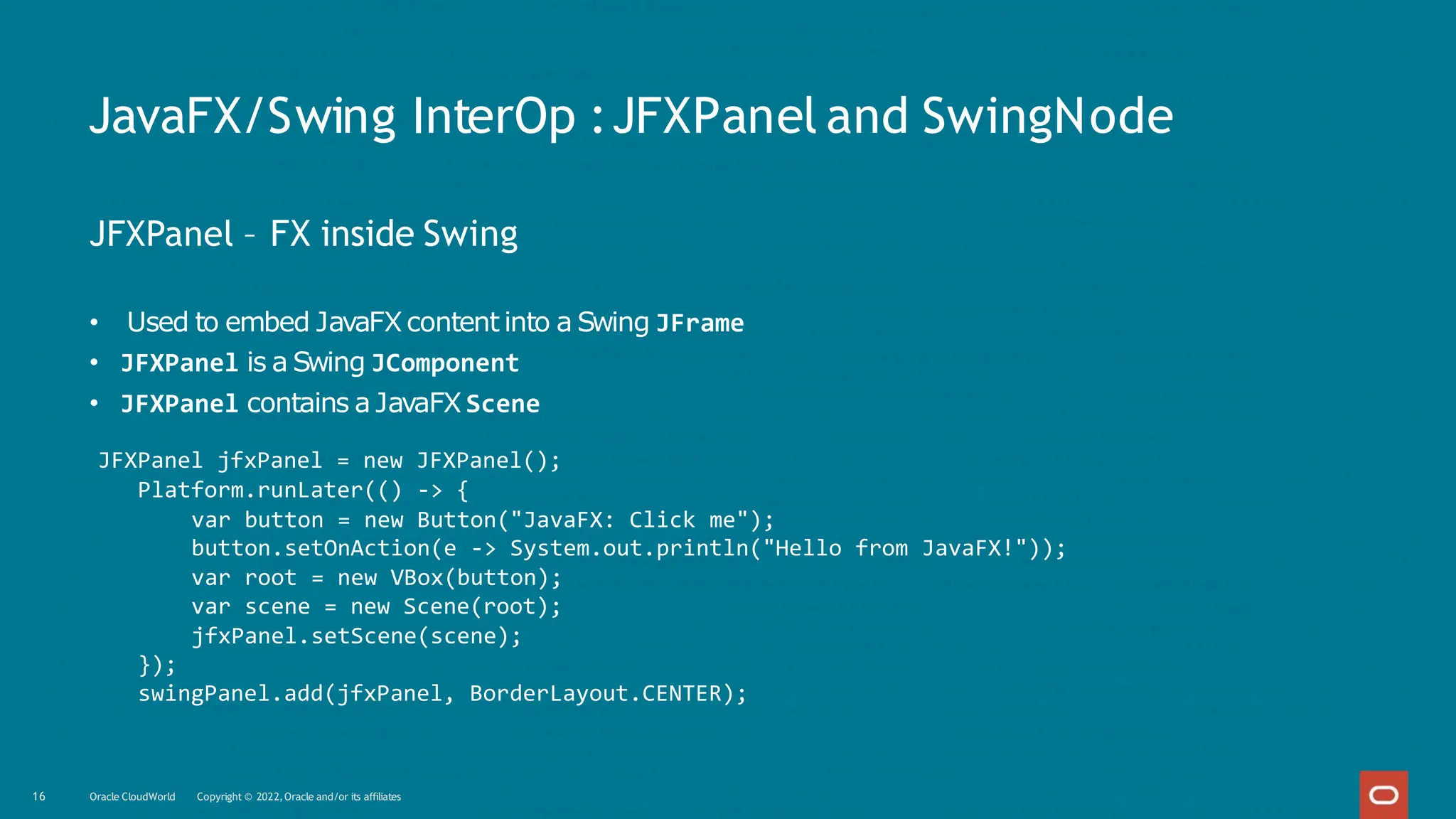 JavaFX/Swing InterOp :JFXPanel and SwingNode
16 Oracle CloudWorld Copyright © 2022,Oracle and/or its affiliates
JFXPanel – FX inside Swing
• Used to embed JavaFXcontent into a Swing JFrame
• JFXPanel is a Swing JComponent
• JFXPanel contains a JavaFX Scene
JFXPanel jfxPanel = new JFXPanel();
Platform.runLater(() -> {
var button = new Button("JavaFX: Click me");
button.setOnAction(e -> System.out.println("Hello from JavaFX!"));
var root = new VBox(button);
var scene = new Scene(root);
jfxPanel.setScene(scene);
});
swingPanel.add(jfxPanel, BorderLayout.CENTER);
 