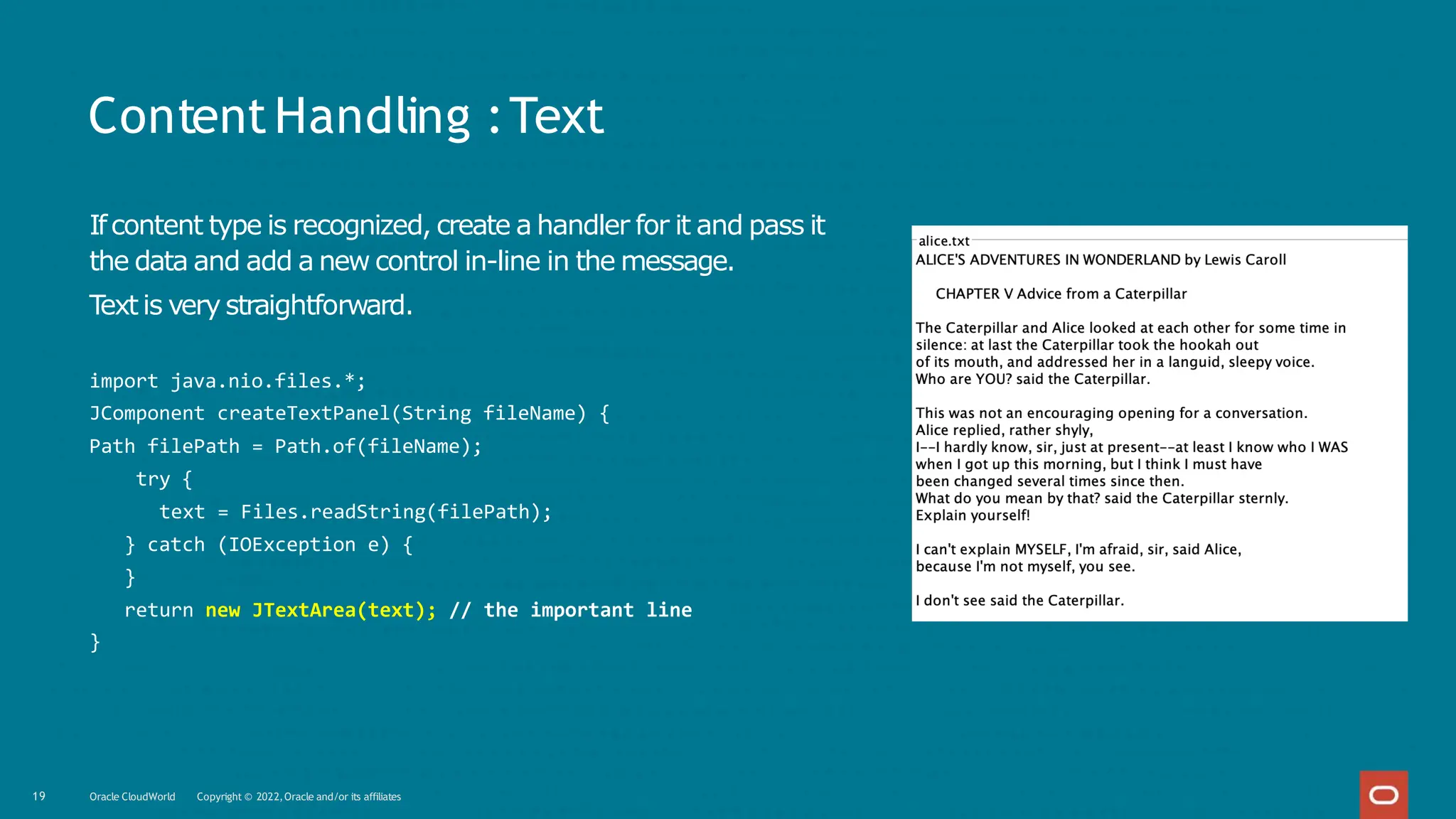 ContentHandling :Text
Ifcontent type is recognized, create a handler for it and pass it
the data and add a new control in-line in the message.
T
extis very straightforward.
import java.nio.files.*;
JComponent createTextPanel(String fileName) {
Path filePath = Path.of(fileName);
try {
text = Files.readString(filePath);
} catch (IOException e) {
}
return new JTextArea(text); // the important line
}
19 Oracle CloudWorld Copyright © 2022,Oracle and/or its affiliates
 