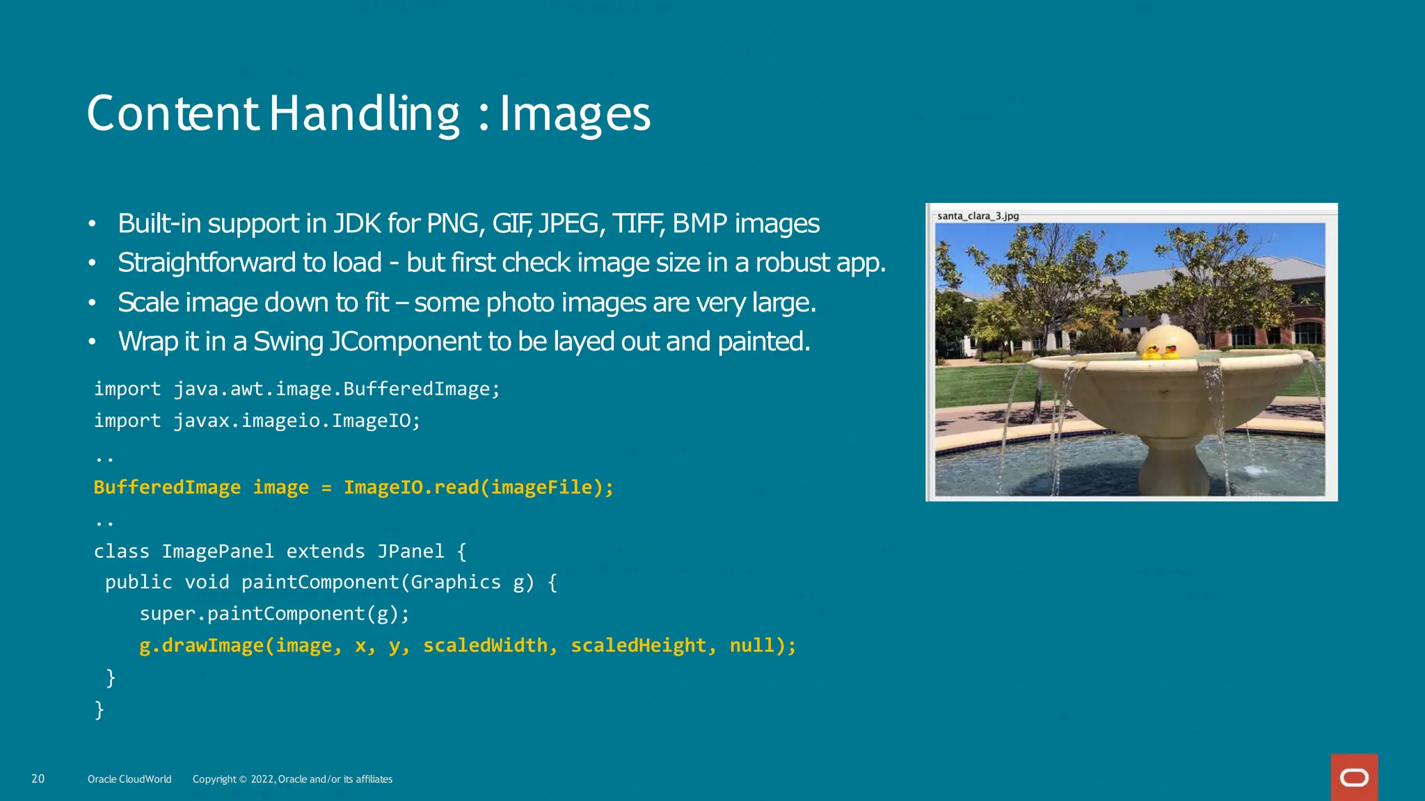 ContentHandling :Images
• Built-in support in JDK for PNG, GIF
,JPEG, TIFF
, BMP images
• Straightforward to load - but first check image size in a robust app.
• Scale image down to fit –some photo images are very large.
• Wrap it in a Swing JComponent to be layed out and painted.
import java.awt.image.BufferedImage;
import javax.imageio.ImageIO;
..
BufferedImage image = ImageIO.read(imageFile);
..
class ImagePanel extends JPanel {
public void paintComponent(Graphics g) {
super.paintComponent(g);
g.drawImage(image, x, y, scaledWidth, scaledHeight, null);
}
}
20 Oracle CloudWorld Copyright © 2022,Oracle and/or its affiliates
 