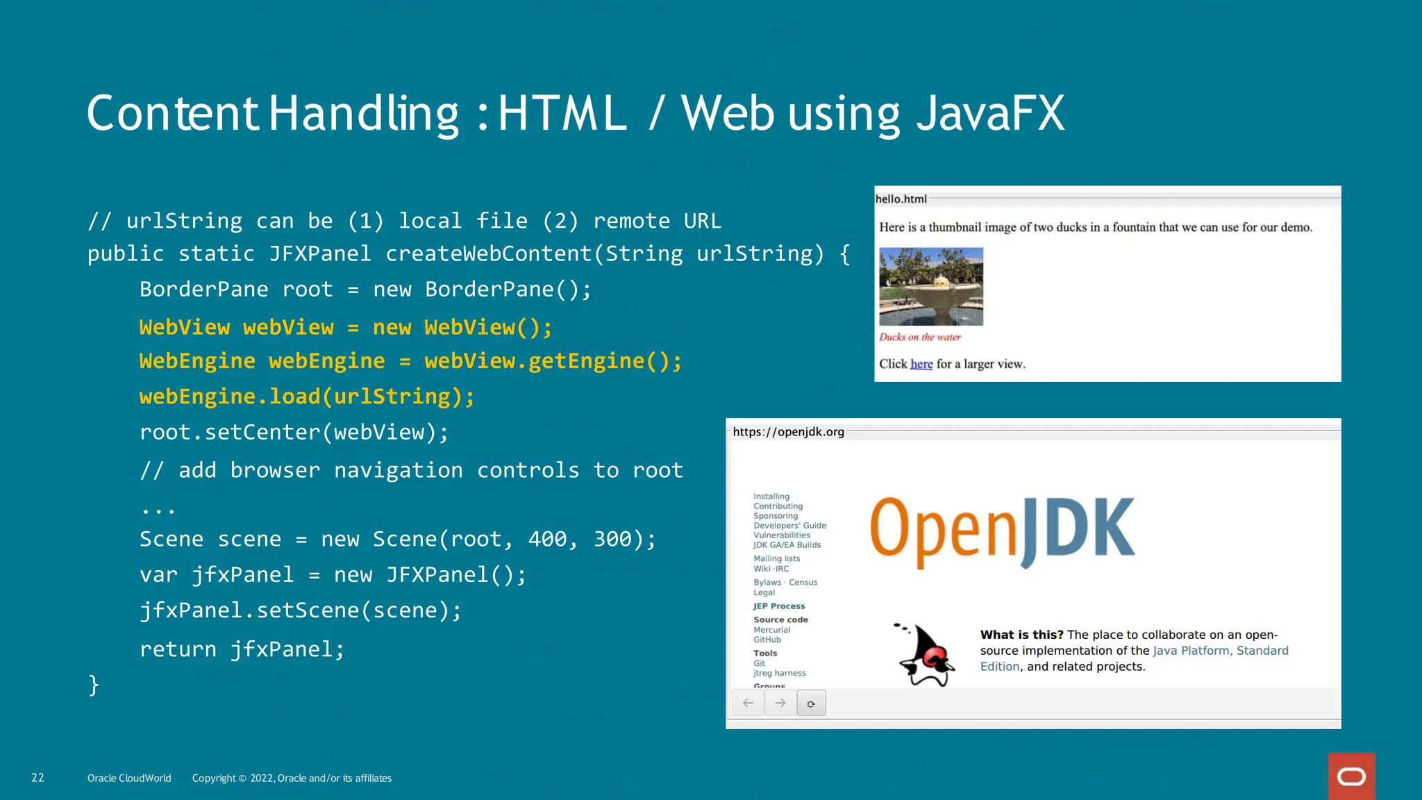 ContentHandling :HTML / Web using JavaFX
// urlString can be (1) local file (2) remote URL
public static JFXPanel createWebContent(String urlString) {
BorderPane root = new BorderPane();
WebView webView = new WebView();
WebEngine webEngine = webView.getEngine();
webEngine.load(urlString);
root.setCenter(webView);
// add browser navigation controls to root
...
Scene scene = new Scene(root, 400, 300);
var jfxPanel = new JFXPanel();
jfxPanel.setScene(scene);
return jfxPanel;
}
22 Oracle CloudWorld Copyright © 2022,Oracle and/or its affiliates
 