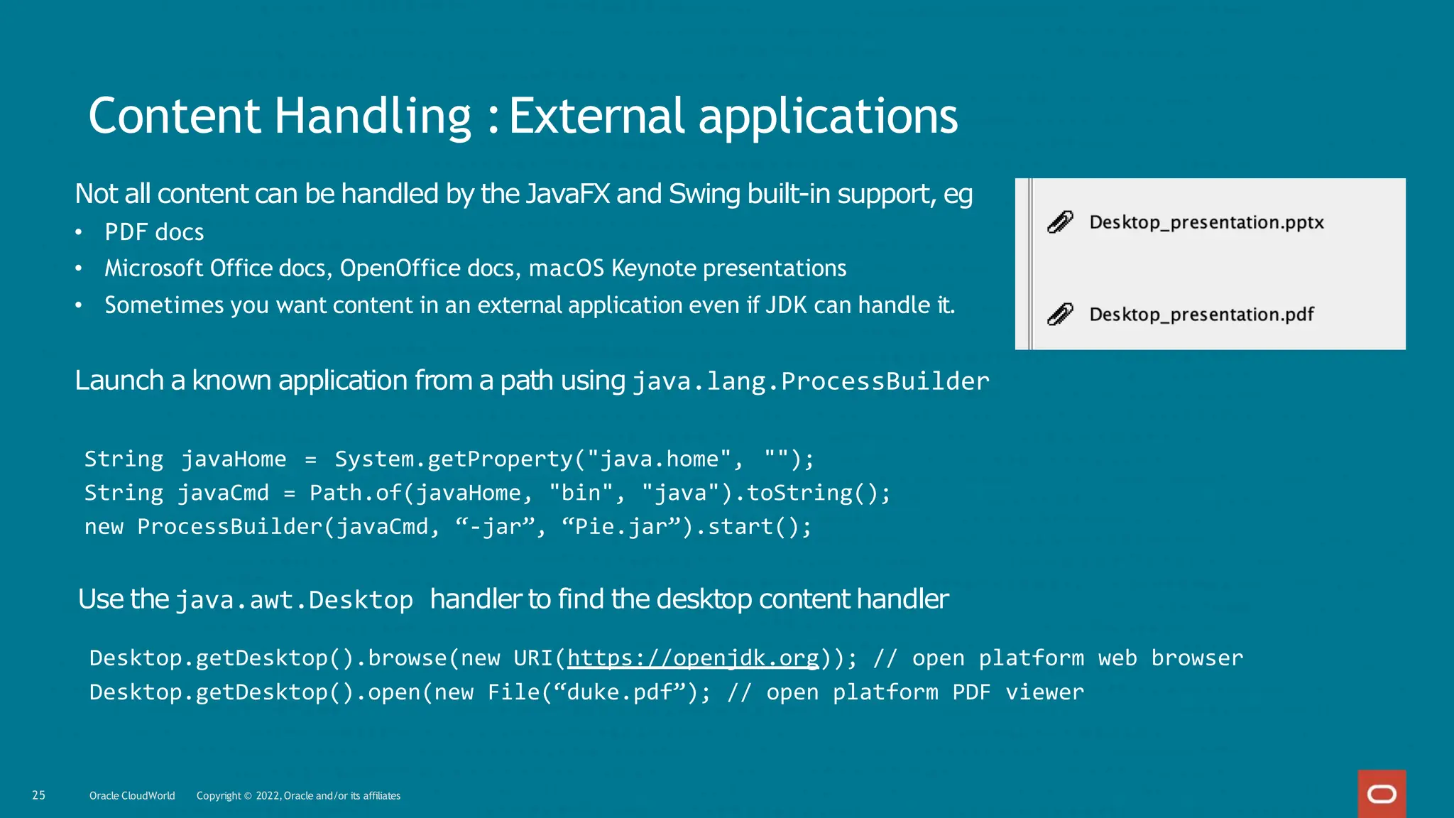 Content Handling :External applications
Not all content can be handled by the JavaFX and Swing built-in support, eg
• PDF docs
• Microsoft Office docs, OpenOffice docs, macOS Keynote presentations
• Sometimes you want content in an external application even if JDK can handle it.
Launch a known application from a path using java.lang.ProcessBuilder
String javaHome = System.getProperty("java.home", "");
String javaCmd = Path.of(javaHome, "bin", "java").toString();
new ProcessBuilder(javaCmd, “-jar”, “Pie.jar”).start();
Use the java.awt.Desktop handler to find the desktop content handler
Desktop.getDesktop().browse(new URI(https://openjdk.org)); // open platform web browser
Desktop.getDesktop().open(new File(“duke.pdf”); // open platform PDF viewer
25 Oracle CloudWorld Copyright © 2022,Oracle and/or its affiliates
 