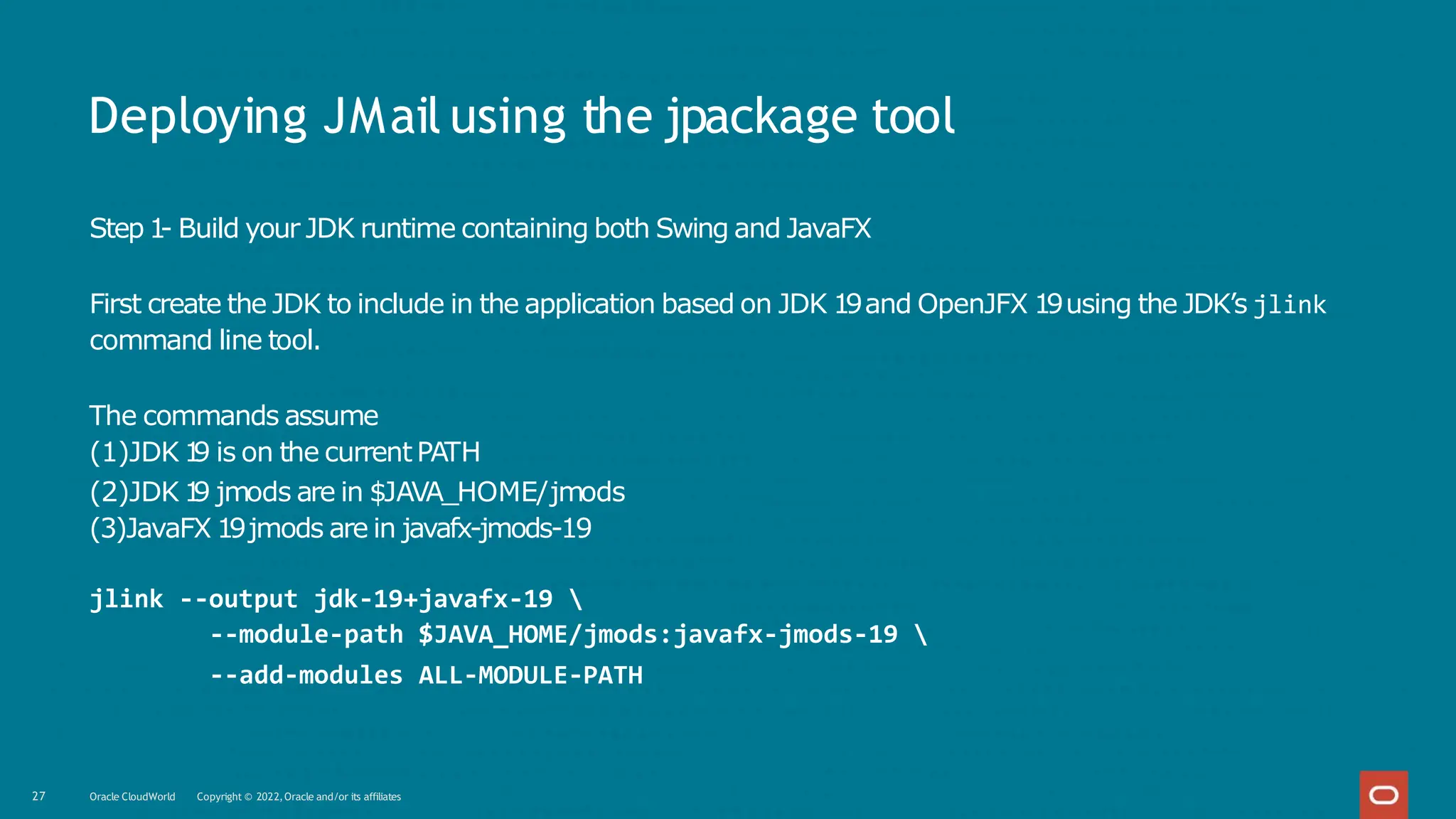 Deploying JMail using the jpackage tool
27 Oracle CloudWorld Copyright © 2022,Oracle and/or its affiliates
Step 1
- Build your JDK runtime containing both Swing and JavaFX
First create the JDK to include in the application based on JDK 19and OpenJFX 19using the JDK’s jlink
command line tool.
The commands assume
(1)JDK 1
9 is on the current PATH
(2)JDK 1
9 jmods are in $JAVA_HOME/jmods
(3)JavaFX 19jmods are in javafx-jmods-19
jlink --output jdk-19+javafx-19 
--module-path $JAVA_HOME/jmods:javafx-jmods-19 
--add-modules ALL-MODULE-PATH
 