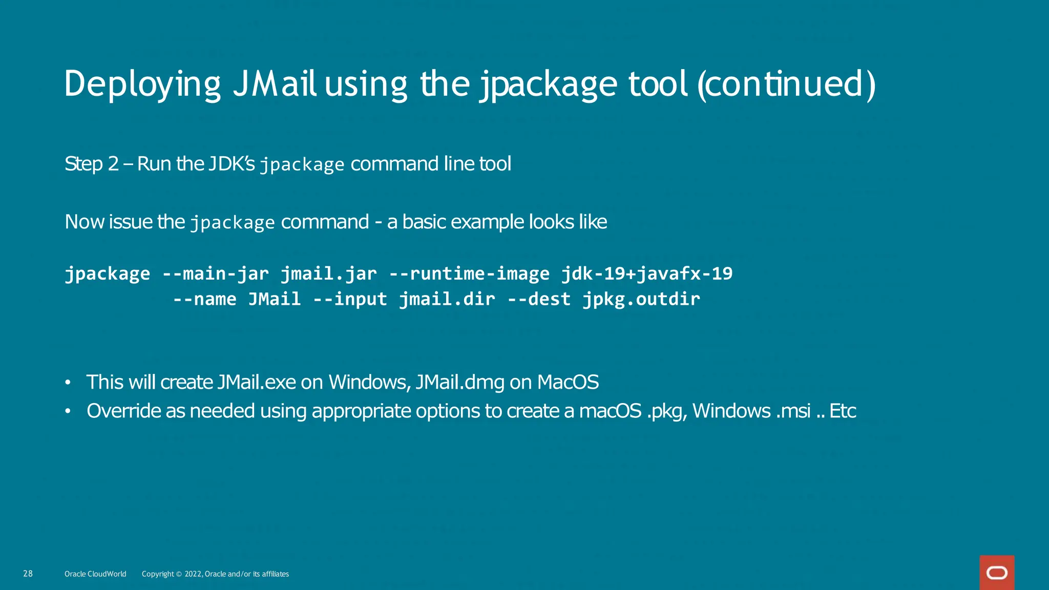 Deploying JMail using the jpackage tool (continued)
28 Oracle CloudWorld Copyright © 2022,Oracle and/or its affiliates
Step 2–Run the JDK’s jpackage command line tool
Nowissue the jpackage command - a basic example looks like
jpackage --main-jar jmail.jar --runtime-image jdk-19+javafx-19
--name JMail --input jmail.dir --dest jpkg.outdir
• This will create JMail.exe on Windows, JMail.dmg on MacOS
• Override as needed using appropriate options to create a macOS .pkg, Windows .msi ..Etc
 