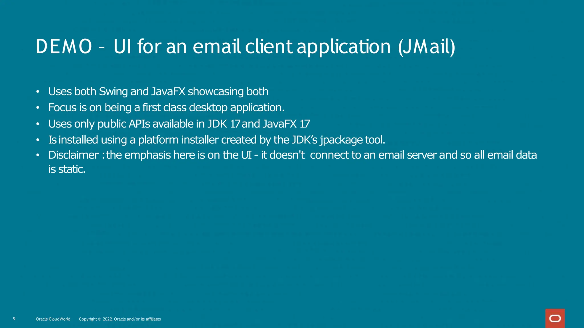DEMO – UI for an email clientapplication (JMail)
9 Oracle CloudWorld Copyright © 2022,Oracle and/or its affiliates
• Uses both Swing and JavaFX showcasing both
• Focus is on being a first class desktop application.
• Uses only public APIs available in JDK 1
7and JavaFX 1
7
• Isinstalled using a platform installer created by the JDK’s jpackage tool.
• Disclaimer :the emphasis here is on the UI- it doesn't connect to an email server and so all email data
is static.
 