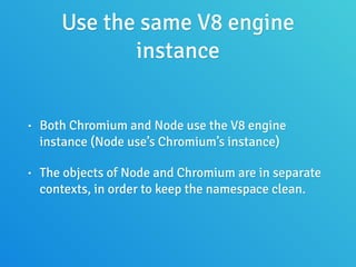 Use the same V8 engine
instance
• Both Chromium and Node use the V8 engine
instance (Node use’s Chromium’s instance)
• The objects of Node and Chromium are in separate
contexts, in order to keep the namespace clean.
 